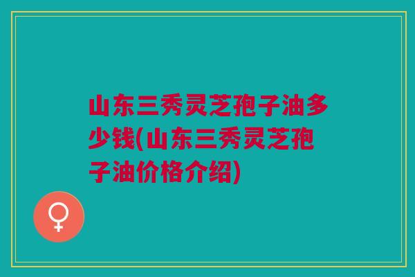山东三秀灵芝孢子油多少钱(山东三秀灵芝孢子油价格介绍)