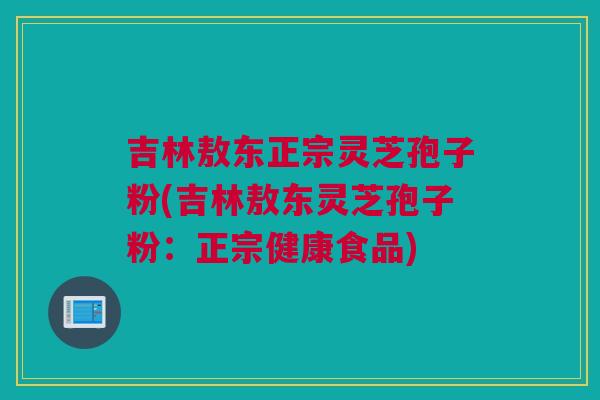 吉林敖东正宗灵芝孢子粉(吉林敖东灵芝孢子粉：正宗健康食品)