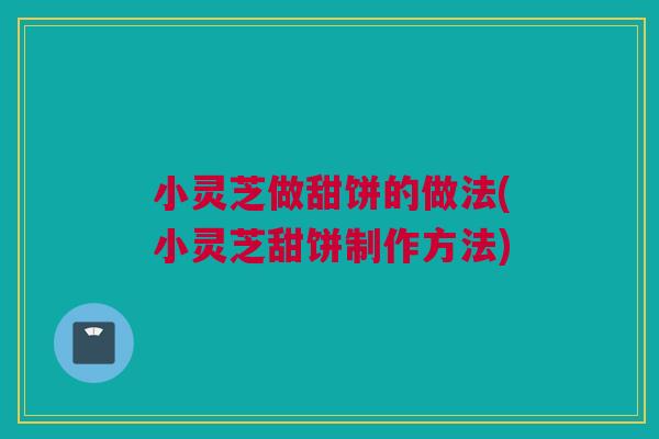 小灵芝做甜饼的做法(小灵芝甜饼制作方法)
