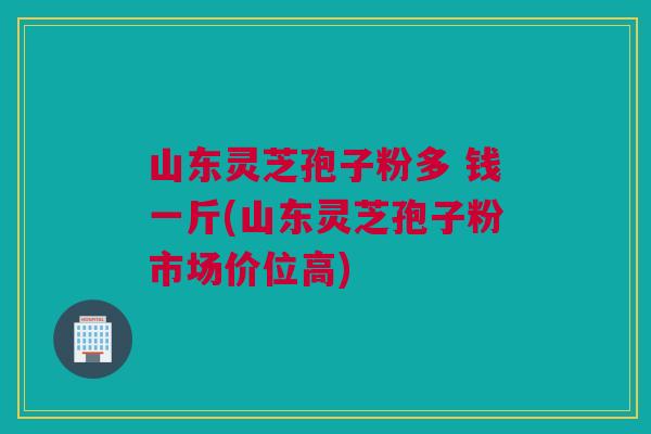 山东灵芝孢子粉多 钱一斤(山东灵芝孢子粉市场价位高)