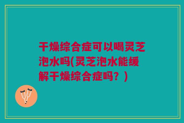 干燥综合症可以喝灵芝泡水吗(灵芝泡水能缓解干燥综合症吗？)
