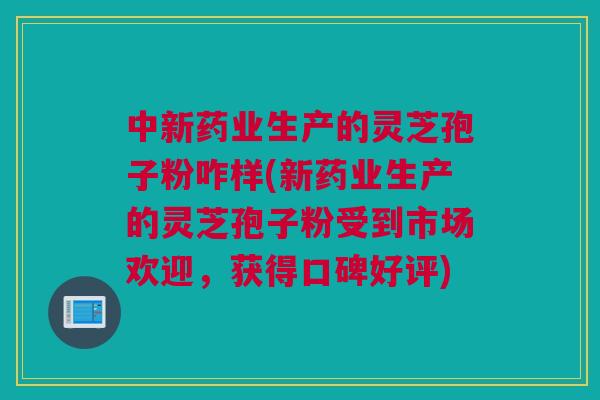 中新药业生产的灵芝孢子粉咋样(新药业生产的灵芝孢子粉受到市场欢迎，获得口碑好评)