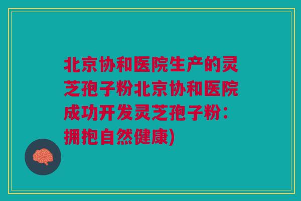 北京协和医院生产的灵芝孢子粉北京协和医院成功开发灵芝孢子粉：拥抱自然健康)