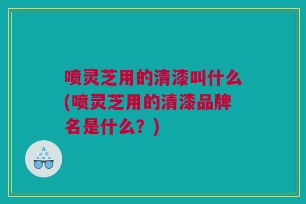 喷灵芝用的清漆叫什么(喷灵芝用的清漆品牌名是什么？)