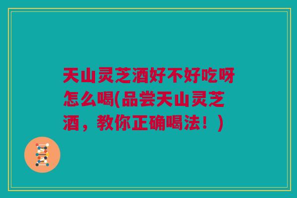 天山灵芝酒好不好吃呀怎么喝(品尝天山灵芝酒，教你正确喝法！)