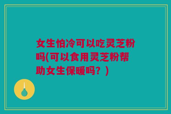 女生怕冷可以吃灵芝粉吗(可以食用灵芝粉帮助女生保暖吗？)