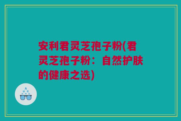 安利君灵芝孢子粉(君灵芝孢子粉：自然护肤的健康之选)