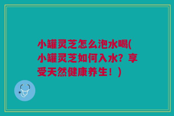 小罐灵芝怎么泡水喝(小罐灵芝如何入水？享受天然健康养生！)