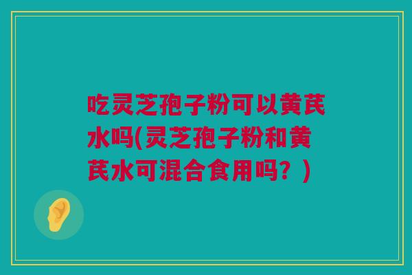 吃灵芝孢子粉可以黄芪水吗(灵芝孢子粉和黄芪水可混合食用吗？)