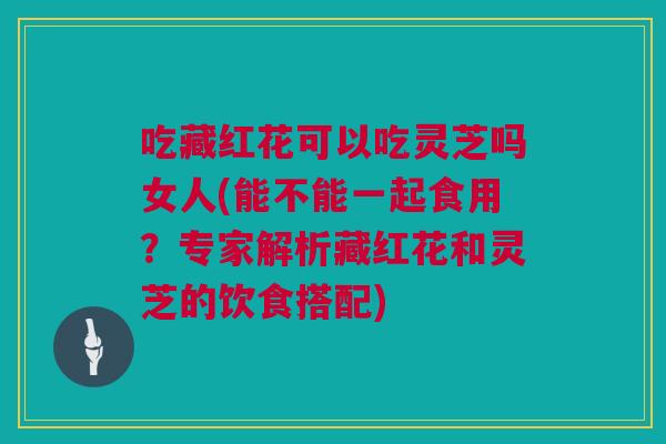 吃藏红花可以吃灵芝吗女人(能不能一起食用？专家解析藏红花和灵芝的饮食搭配)