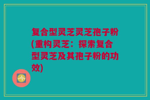复合型灵芝灵芝孢子粉(重构灵芝：探索复合型灵芝及其孢子粉的功效)