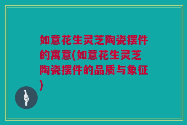 如意花生灵芝陶瓷摆件的寓意(如意花生灵芝陶瓷摆件的品质与象征)