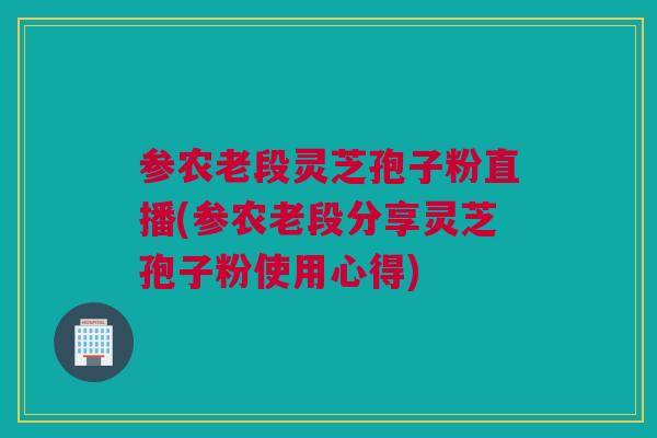 参农老段灵芝孢子粉直播(参农老段分享灵芝孢子粉使用心得)