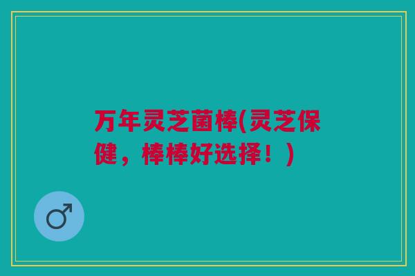 万年灵芝菌棒(灵芝保健，棒棒好选择！)