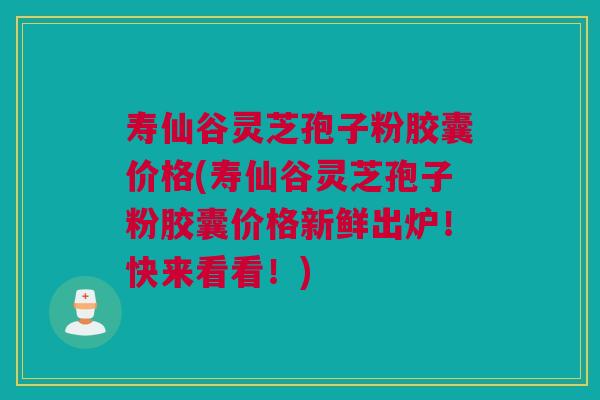 寿仙谷灵芝孢子粉胶囊价格(寿仙谷灵芝孢子粉胶囊价格新鲜出炉！快来看看！)