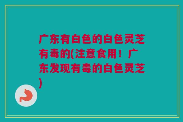 广东有白色的白色灵芝有毒的(注意食用！广东发现有毒的白色灵芝)