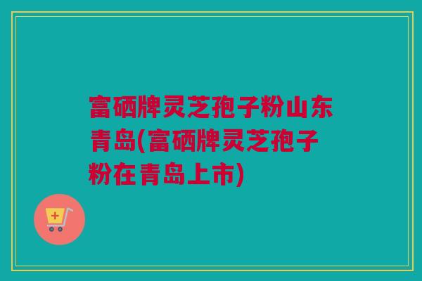 富硒牌灵芝孢子粉山东青岛(富硒牌灵芝孢子粉在青岛上市)