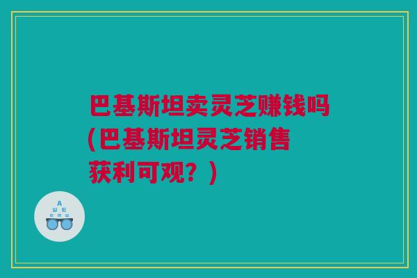 巴基斯坦卖灵芝赚钱吗(巴基斯坦灵芝销售 获利可观？)