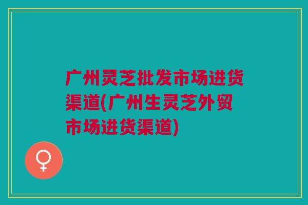 广州灵芝批发市场进货渠道(广州生灵芝外贸市场进货渠道)