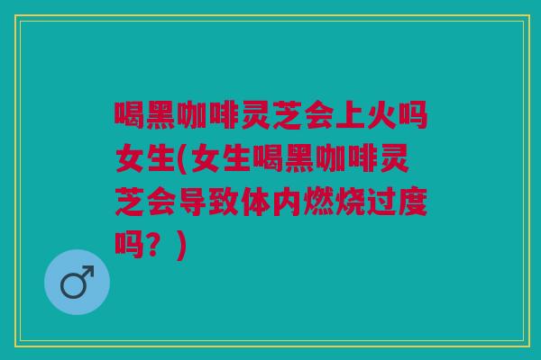 喝黑咖啡灵芝会上火吗女生(女生喝黑咖啡灵芝会导致体内燃烧过度吗？)