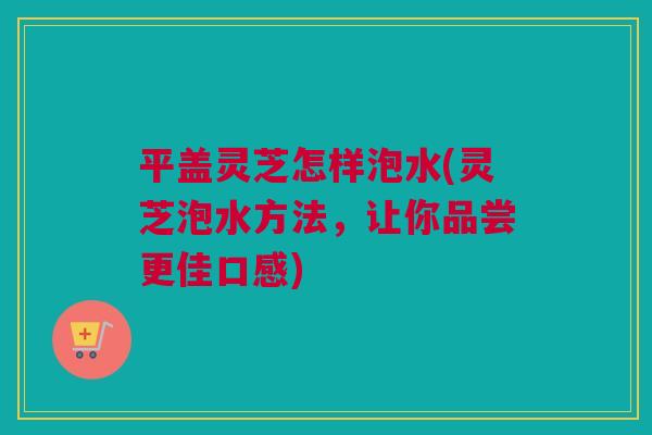 平盖灵芝怎样泡水(灵芝泡水方法，让你品尝更佳口感)