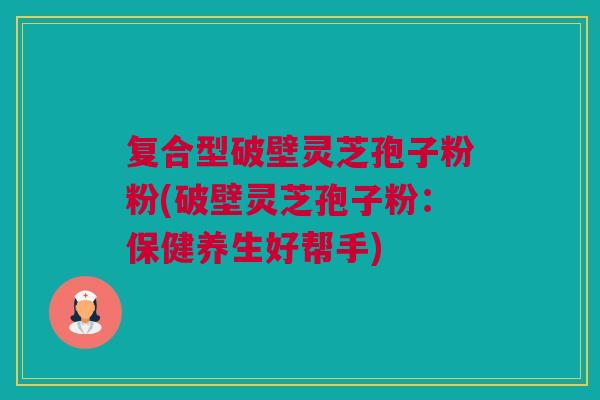 复合型破壁灵芝孢子粉粉(破壁灵芝孢子粉：保健养生好帮手)