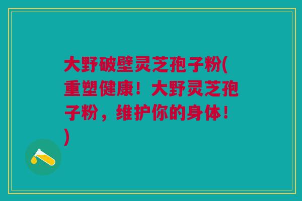 大野破壁灵芝孢子粉(重塑健康！大野灵芝孢子粉，维护你的身体！)