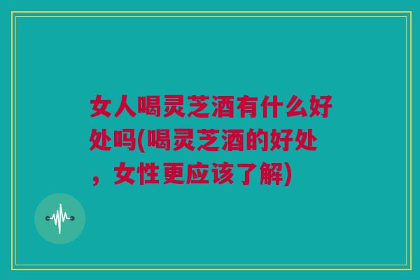 女人喝灵芝酒有什么好处吗(喝灵芝酒的好处，女性更应该了解)