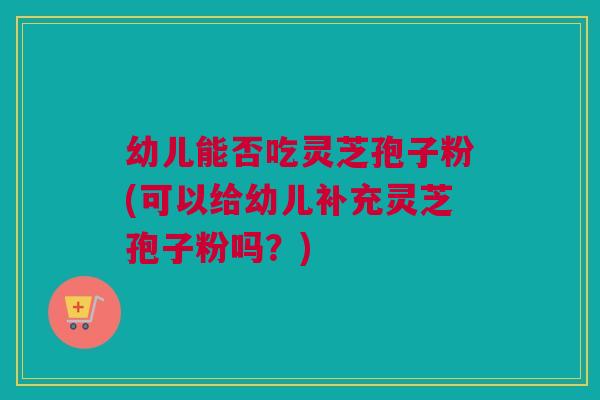 幼儿能否吃灵芝孢子粉(可以给幼儿补充灵芝孢子粉吗？)