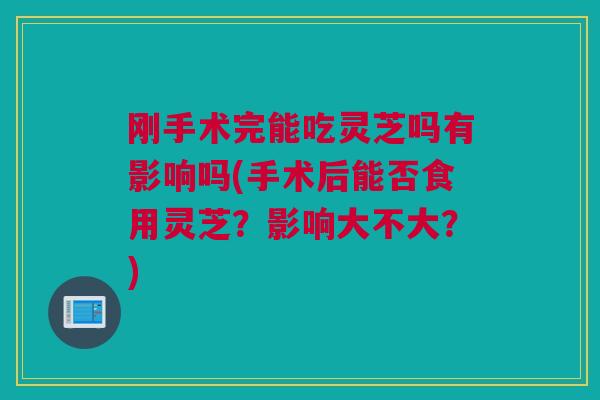 刚手术完能吃灵芝吗有影响吗(手术后能否食用灵芝？影响大不大？)