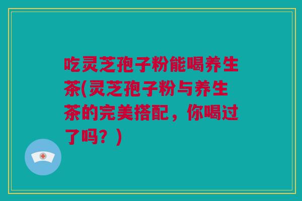 吃灵芝孢子粉能喝养生茶(灵芝孢子粉与养生茶的完美搭配，你喝过了吗？)