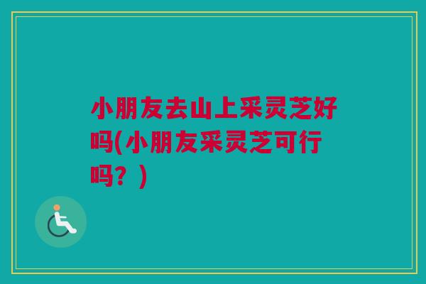 小朋友去山上采灵芝好吗(小朋友采灵芝可行吗？)