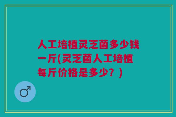人工培植灵芝菌多少钱一斤(灵芝菌人工培植每斤价格是多少？)