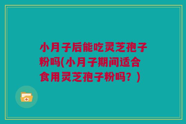 小月子后能吃灵芝孢子粉吗(小月子期间适合食用灵芝孢子粉吗？)