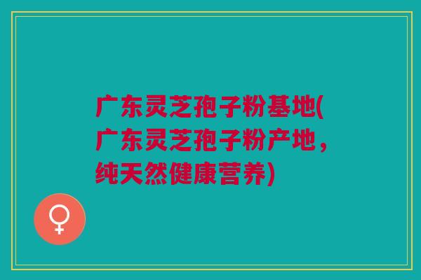 广东灵芝孢子粉基地(广东灵芝孢子粉产地，纯天然健康营养)