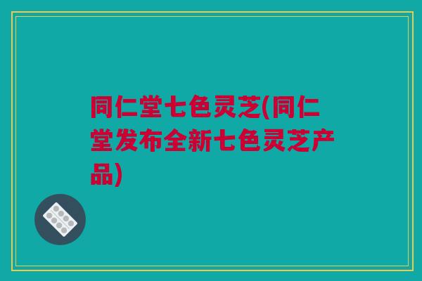 同仁堂七色灵芝(同仁堂发布全新七色灵芝产品)