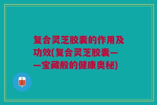 复合灵芝胶囊的作用及功效(复合灵芝胶囊——宝藏般的健康奥秘)