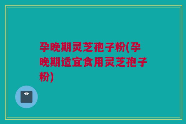 孕晚期灵芝孢子粉(孕晚期适宜食用灵芝孢子粉)