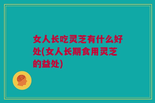 女人长吃灵芝有什么好处(女人长期食用灵芝的益处)