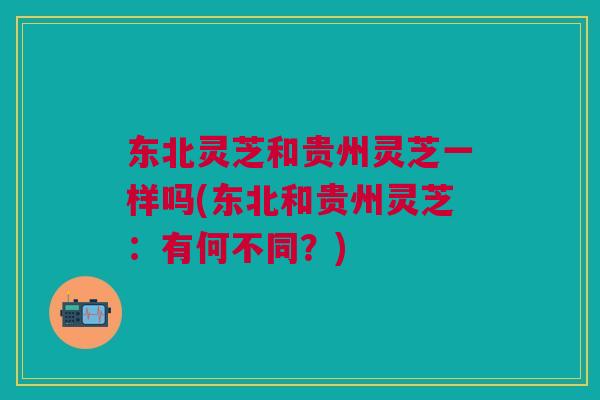 东北灵芝和贵州灵芝一样吗(东北和贵州灵芝：有何不同？)