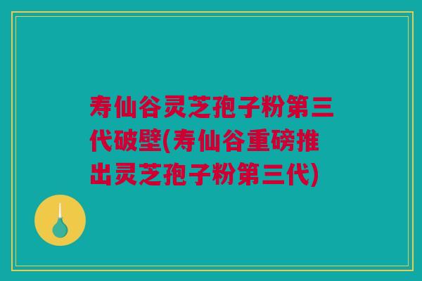 寿仙谷灵芝孢子粉第三代破壁(寿仙谷重磅推出灵芝孢子粉第三代)