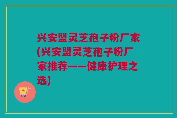 兴安盟灵芝孢子粉厂家(兴安盟灵芝孢子粉厂家推荐——健康护理之选)