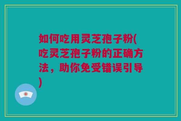 如何吃用灵芝孢子粉(吃灵芝孢子粉的正确方法，助你免受错误引导)