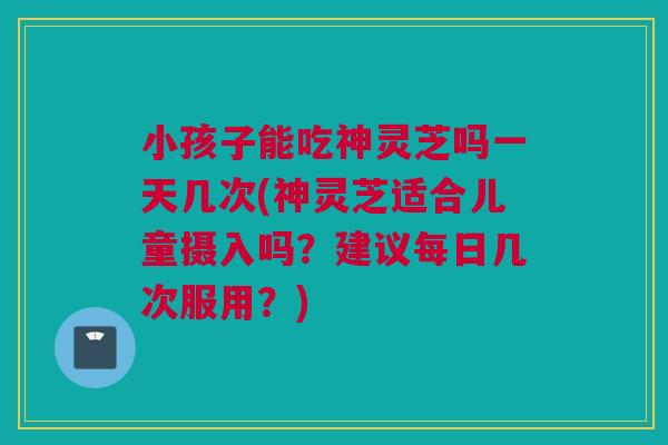 小孩子能吃神灵芝吗一天几次(神灵芝适合儿童摄入吗？建议每日几次服用？)