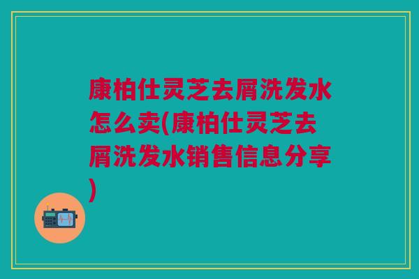康柏仕灵芝去屑洗发水怎么卖(康柏仕灵芝去屑洗发水销售信息分享)