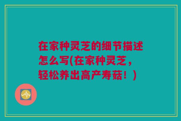 在家种灵芝的细节描述怎么写(在家种灵芝，轻松养出高产寿菇！)