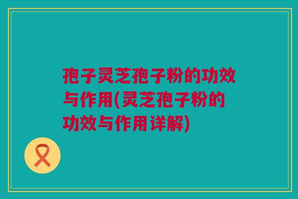 孢子灵芝孢子粉的功效与作用(灵芝孢子粉的功效与作用详解)
