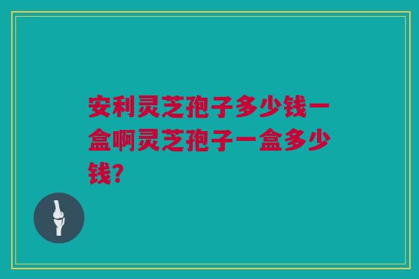 安利灵芝孢子多少钱一盒啊灵芝孢子一盒多少钱？