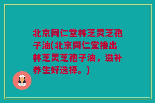 北京同仁堂林芝灵芝孢子油(北京同仁堂推出林芝灵芝孢子油，滋补养生好选择。)