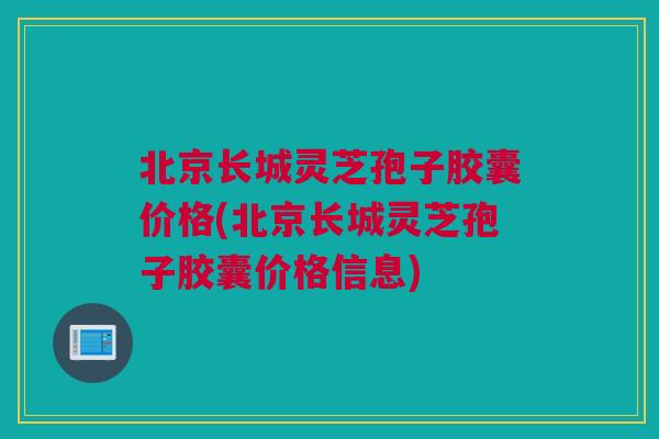 北京长城灵芝孢子胶囊价格(北京长城灵芝孢子胶囊价格信息)